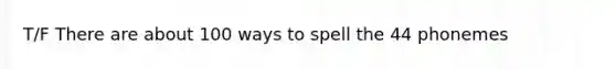 T/F There are about 100 ways to spell the 44 phonemes