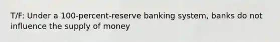 T/F: Under a 100-percent-reserve banking system, banks do not influence the supply of money