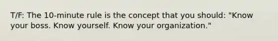 T/F: The 10-minute rule is the concept that you should: "Know your boss. Know yourself. Know your organization."