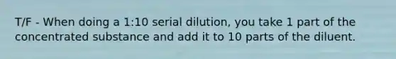 T/F - When doing a 1:10 serial dilution, you take 1 part of the concentrated substance and add it to 10 parts of the diluent.