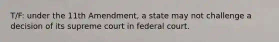 T/F: under the 11th Amendment, a state may not challenge a decision of its supreme court in federal court.