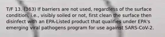 T/F 13. (363) If barriers are not used, regardless of the surface condition, i.e., visibly soiled or not, first clean the surface then disinfect with an EPA-Listed product that qualifies under EPA's emerging viral pathogens program for use against SARS-CoV-2.