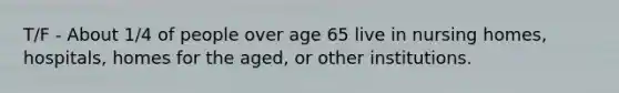 T/F - About 1/4 of people over age 65 live in nursing homes, hospitals, homes for the aged, or other institutions.