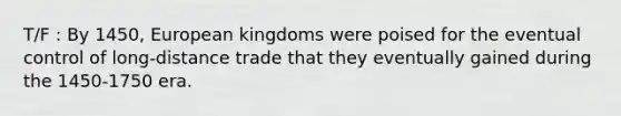 T/F : By 1450, European kingdoms were poised for the eventual control of long-distance trade that they eventually gained during the 1450-1750 era.