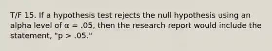 T/F 15. If a hypothesis test rejects the null hypothesis using an alpha level of α = .05, then the research report would include the statement, "p > .05."