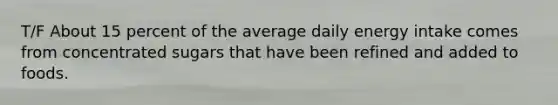 T/F About 15 percent of the average daily energy intake comes from concentrated sugars that have been refined and added to foods.