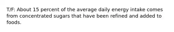 T/F: About 15 percent of the average daily energy intake comes from concentrated sugars that have been refined and added to foods.