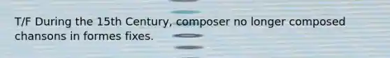 T/F During the 15th Century, composer no longer composed chansons in formes fixes.