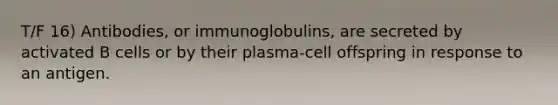 T/F 16) Antibodies, or immunoglobulins, are secreted by activated B cells or by their plasma-cell offspring in response to an antigen.