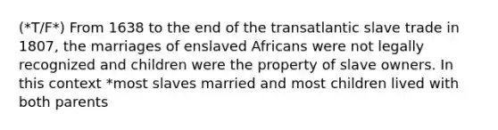 (*T/F*) From 1638 to the end of the transatlantic slave trade in 1807, the marriages of enslaved Africans were not legally recognized and children were the property of slave owners. In this context *most slaves married and most children lived with both parents