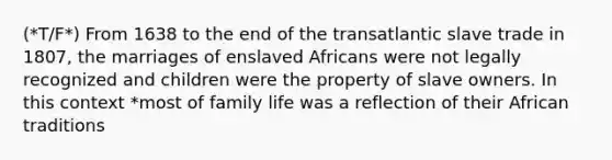 (*T/F*) From 1638 to the end of the transatlantic slave trade in 1807, the marriages of enslaved Africans were not legally recognized and children were the property of slave owners. In this context *most of family life was a reflection of their African traditions