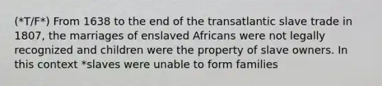 (*T/F*) From 1638 to the end of the transatlantic slave trade in 1807, the marriages of enslaved Africans were not legally recognized and children were the property of slave owners. In this context *slaves were unable to form families