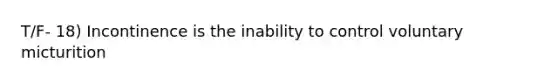 T/F- 18) Incontinence is the inability to control voluntary micturition