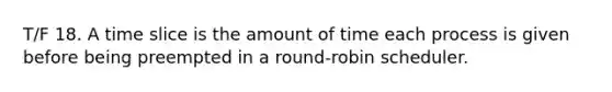 T/F 18. A time slice is the amount of time each process is given before being preempted in a round-robin scheduler.