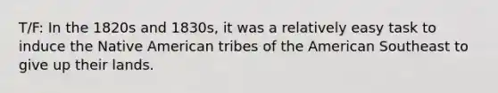 T/F: In the 1820s and 1830s, it was a relatively easy task to induce the Native American tribes of the American Southeast to give up their lands.