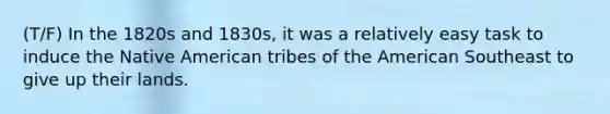 (T/F) In the 1820s and 1830s, it was a relatively easy task to induce the Native American tribes of the American Southeast to give up their lands.