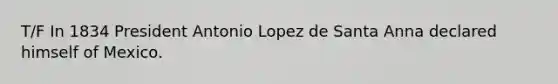 T/F In 1834 President Antonio Lopez de Santa Anna declared himself of Mexico.