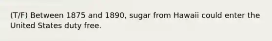 (T/F) Between 1875 and 1890, sugar from Hawaii could enter the United States duty free.