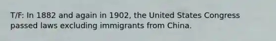 T/F: In 1882 and again in 1902, the United States Congress passed laws excluding immigrants from China.