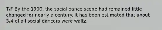 T/F By the 1900, the social dance scene had remained little changed for nearly a century. It has been estimated that about 3/4 of all social dancers were waltz.