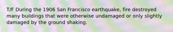 T/F During the 1906 San Francisco earthquake, fire destroyed many buildings that were otherwise undamaged or only slightly damaged by the ground shaking.