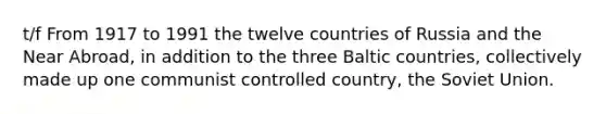 t/f From 1917 to 1991 the twelve countries of Russia and the Near Abroad, in addition to the three Baltic countries, collectively made up one communist controlled country, the Soviet Union.