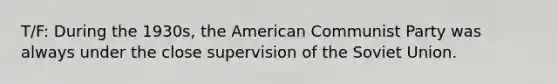 T/F: During the 1930s, the American Communist Party was always under the close supervision of the Soviet Union.