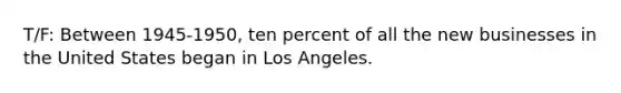 T/F: Between 1945-1950, ten percent of all the new businesses in the United States began in Los Angeles.