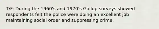 T/F: During the 1960's and 1970's Gallup surveys showed respondents felt the police were doing an excellent job maintaining social order and suppressing crime.