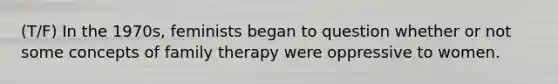 (T/F) In the 1970s, feminists began to question whether or not some concepts of family therapy were oppressive to women.