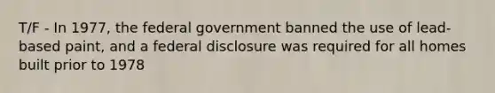 T/F - In 1977, the federal government banned the use of lead-based paint, and a federal disclosure was required for all homes built prior to 1978