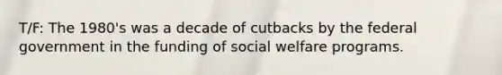 T/F: The 1980's was a decade of cutbacks by the federal government in the funding of social welfare programs.