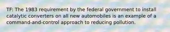 TF: The 1983 requirement by the federal government to install catalytic converters on all new automobiles is an example of a command-and-control approach to reducing pollution.