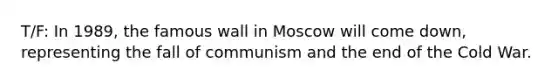 T/F: In 1989, the famous wall in Moscow will come down, representing the fall of communism and the end of the Cold War.