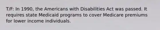 T/F: In 1990, the Americans with Disabilities Act was passed. It requires state Medicaid programs to cover Medicare premiums for lower income individuals.