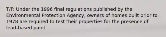 T/F: Under the 1996 final regulations published by the Environmental Protection Agency, owners of homes built prior to 1978 are required to test their properties for the presence of lead-based paint.