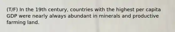 (T/F) In the 19th century, countries with the highest per capita GDP were nearly always abundant in minerals and productive farming land.