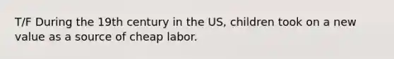 T/F During the 19th century in the US, children took on a new value as a source of cheap labor.