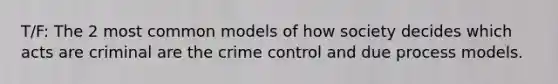 T/F: The 2 most common models of how society decides which acts are criminal are the crime control and due process models.