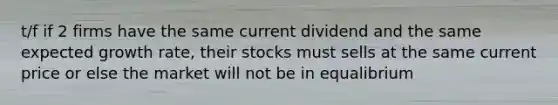 t/f if 2 firms have the same current dividend and the same expected growth rate, their stocks must sells at the same current price or else the market will not be in equalibrium