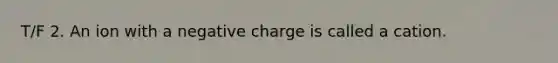 T/F 2. An ion with a negative charge is called a cation.