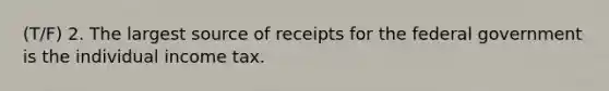 (T/F) 2. The largest source of receipts for the federal government is the individual income tax.