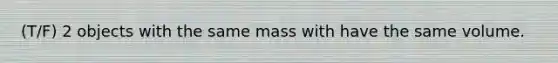 (T/F) 2 objects with the same mass with have the same volume.