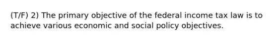 (T/F) 2) The primary objective of the federal income tax law is to achieve various economic and social policy objectives.