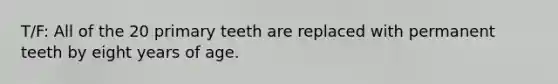 T/F: All of the 20 primary teeth are replaced with permanent teeth by eight years of age.