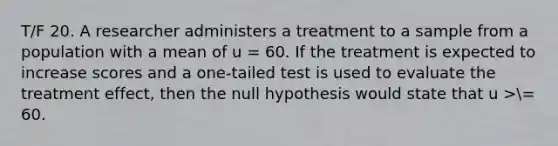 T/F 20. A researcher administers a treatment to a sample from a population with a mean of u = 60. If the treatment is expected to increase scores and a one-tailed test is used to evaluate the treatment effect, then the null hypothesis would state that u >= 60.