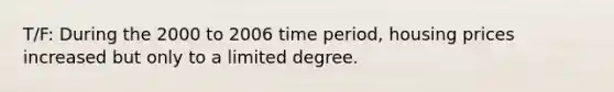 T/F: During the 2000 to 2006 time period, housing prices increased but only to a limited degree.
