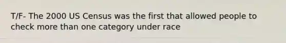 T/F- The 2000 US Census was the first that allowed people to check more than one category under race