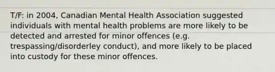 T/F: in 2004, Canadian Mental Health Association suggested individuals with mental health problems are more likely to be detected and arrested for minor offences (e.g. trespassing/disorderley conduct), and more likely to be placed into custody for these minor offences.