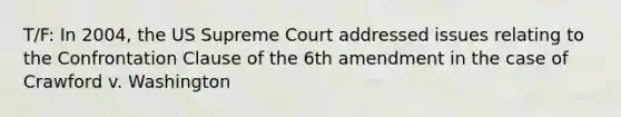 T/F: In 2004, the US Supreme Court addressed issues relating to the Confrontation Clause of the 6th amendment in the case of Crawford v. Washington